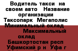 Водитель такси  на своем авто › Название организации ­ Таксопарк “Мегаполис“ › Минимальный оклад ­ 60 000 › Максимальный оклад ­ 80 000 - Башкортостан респ., Уфимский р-н, Уфа г. Работа » Вакансии   . Башкортостан респ.